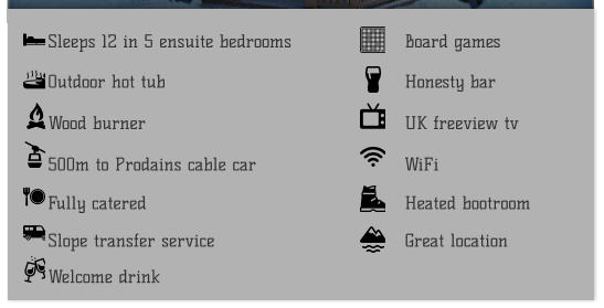 Sleeps 12 in 5 ensuite bedrooms  Outdoor hot tub  500m to Prodains cable car  Wood burner  Fully catered  Slope transfer service  Great location   Board games  Honesty bar  UK freeview tv  WiFi  Heated bootroom  Welcome drink