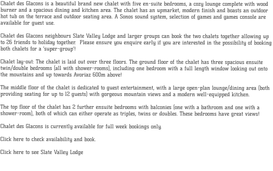 Chalet des Glacons is a beautiful brand new chalet with five en-suite bedrooms, a cozy lounge complete with wood burner and a spacious dining and kitchen area. The chalet has an upmarket, modern finish and boasts an outdoor  hot tub on the terrace and outdoor seating area. A Sonos sound system, selection of games and games console are  available for guest use.  Chalet des Glacons neighbours Slate Valley Lodge and larger groups can book the two chalets together allowing up to 26 friends to holiday together.  Please ensure you enquire early if you are interested in the possibility of booking both chalets for a super-group!  Chalet lay-out: The chalet is laid out over three floors. The ground floor of the chalet has three spacious ensuite  twin/double bedrooms (all with shower-rooms), including one bedroom with a full length window looking out onto  the mountains and up towards Avoriaz 600m above!   The middle floor of the chalet is dedicated to guest entertainment, with a large open-plan lounge/dining area (both  providing seating for up to 12 guests) with gorgeous mountain views and a modern well-equipped kitchen.   The top floor of the chalet has 2 further ensuite bedrooms with balconies (one with a bathroom and one with a shower-room), both of which can either operate as triples, twins or doubles. These bedrooms have great views!  Chalet des Glacons is currently available for full week bookings only.  Click here to check availability and book.     Click here to see Slate Valley Lodge